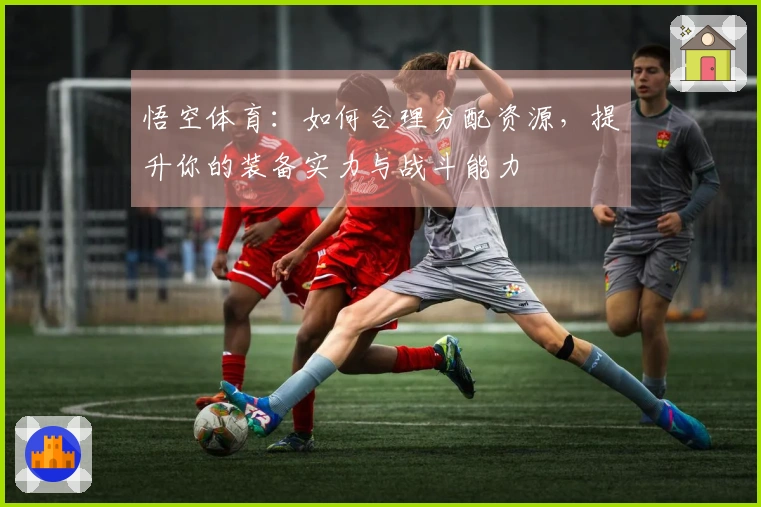 悟空体育：如何合理分配资源，提升你的装备实力与战斗能力