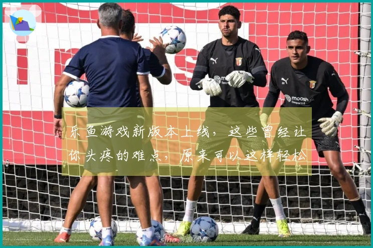 乐鱼游戏新版本上线，这些曾经让你头疼的难点，原来可以这样轻松攻克！