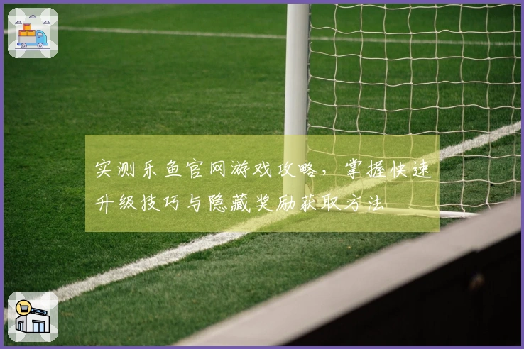 实测乐鱼官网游戏攻略，掌握快速升级技巧与隐藏奖励获取方法