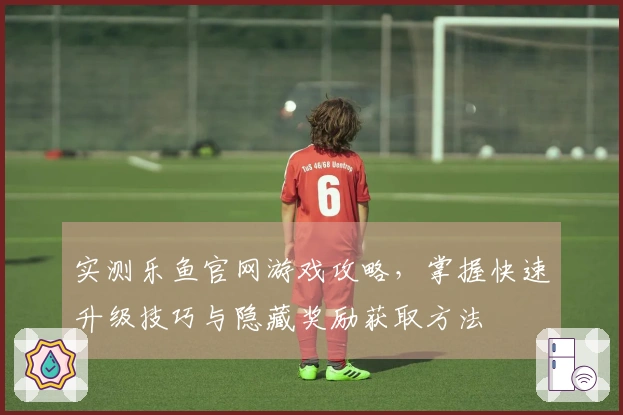 实测乐鱼官网游戏攻略，掌握快速升级技巧与隐藏奖励获取方法