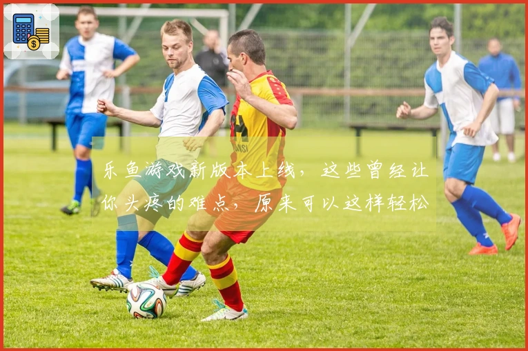 乐鱼游戏新版本上线，这些曾经让你头疼的难点，原来可以这样轻松攻克！