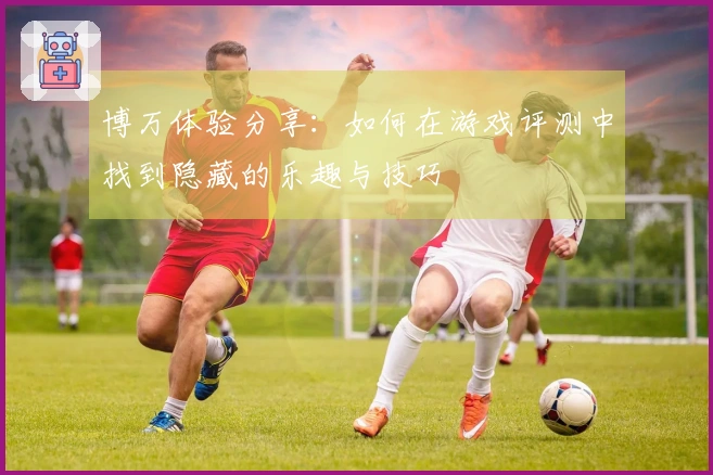 博万体验分享：如何在游戏评测中找到隐藏的乐趣与技巧